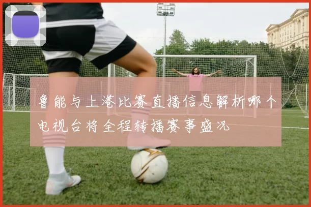 鲁能与上港比赛直播信息解析哪个电视台将全程转播赛事盛况