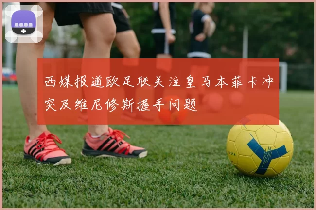 西媒报道欧足联关注皇马本菲卡冲突及维尼修斯握手问题