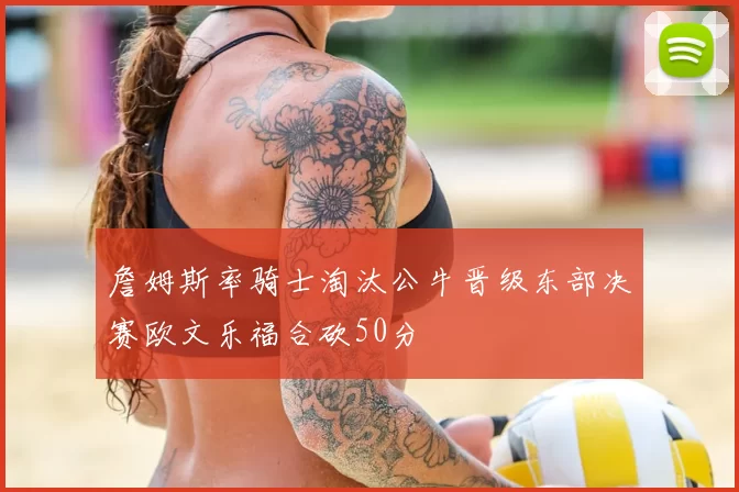 詹姆斯率骑士淘汰公牛晋级东部决赛欧文乐福合砍50分