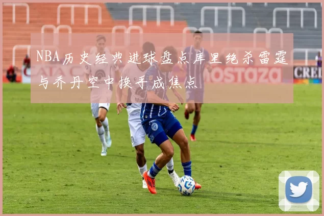 NBA历史经典进球盘点库里绝杀雷霆与乔丹空中换手成焦点
