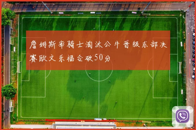 詹姆斯率骑士淘汰公牛晋级东部决赛欧文乐福合砍50分