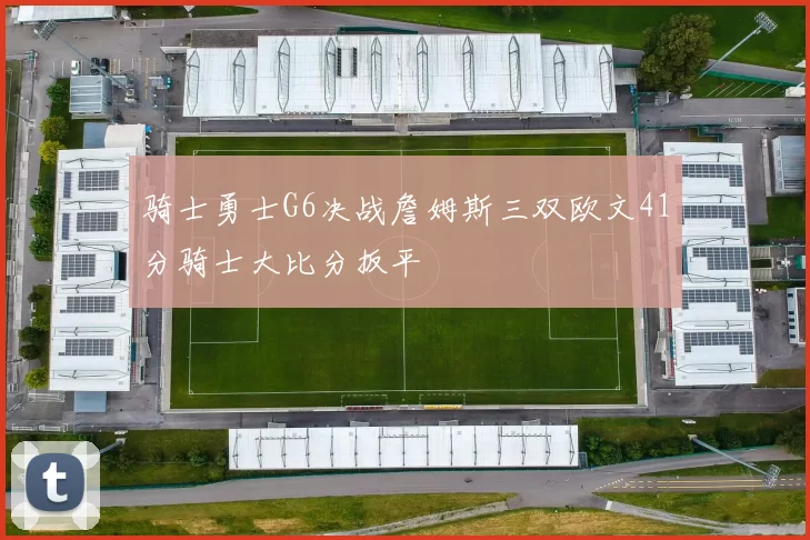 骑士勇士G6决战詹姆斯三双欧文41分骑士大比分扳平