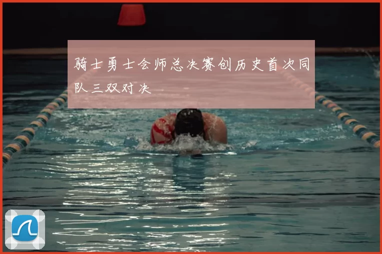 骑士勇士会师总决赛创历史首次同队三双对决