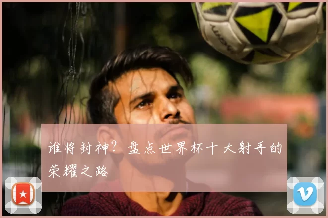 谁将封神？盘点世界杯十大射手的荣耀之路