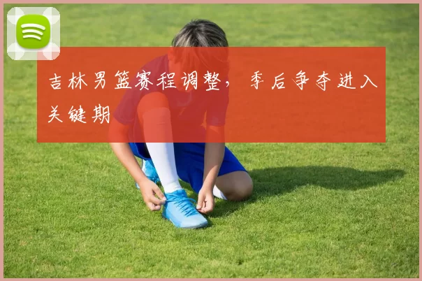 吉林男篮赛程调整,季后争夺进入关键期