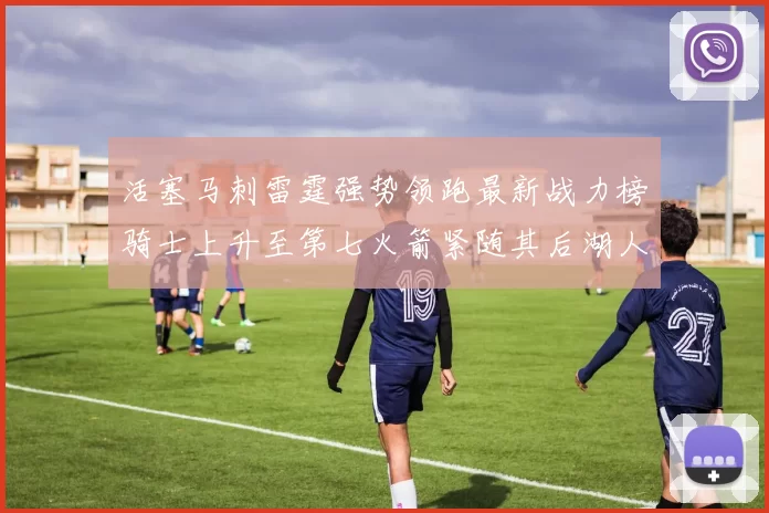 活塞马刺雷霆强势领跑最新战力榜骑士上升至第七火箭紧随其后湖人排名第十一