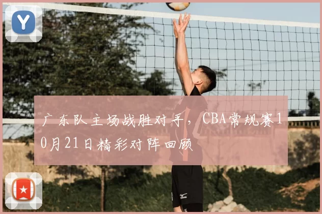 广东队主场战胜对手，CBA常规赛10月21日精彩对阵回顾