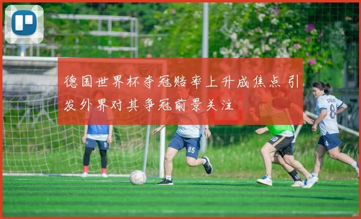 德国世界杯夺冠赔率上升成焦点 引发外界对其争冠前景关注