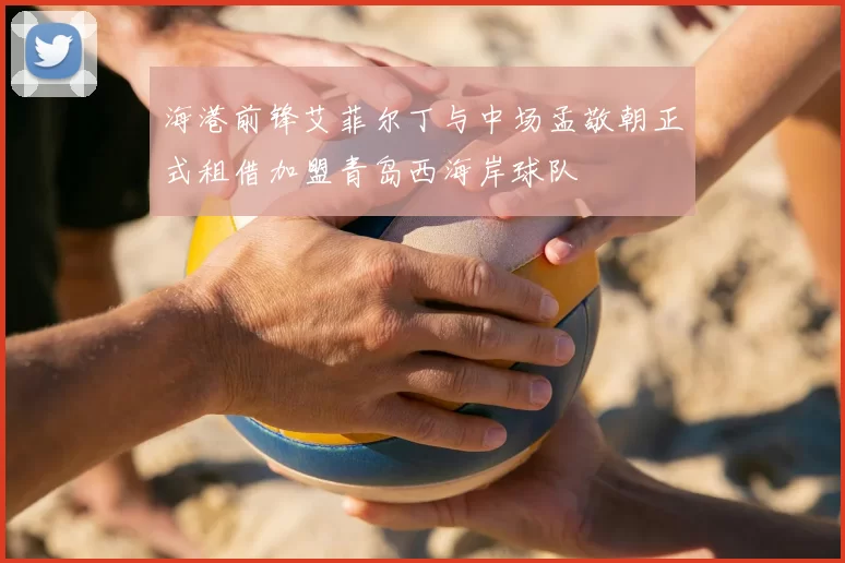 海港前锋艾菲尔丁与中场孟敬朝正式租借加盟青岛西海岸球队