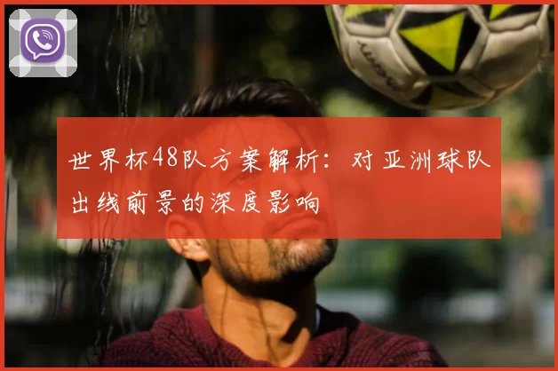 世界杯48队方案解析：对亚洲球队出线前景的深度影响