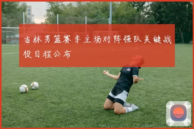 吉林男篮赛季主场对阵强队关键战役日程公布