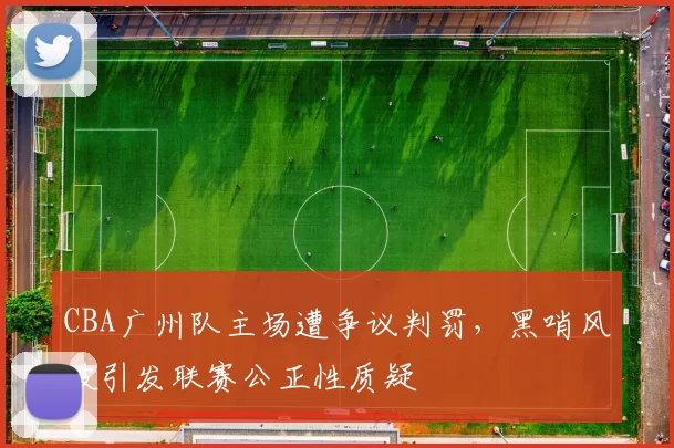 CBA广州队主场遭争议判罚，黑哨风波引发联赛公正性质疑