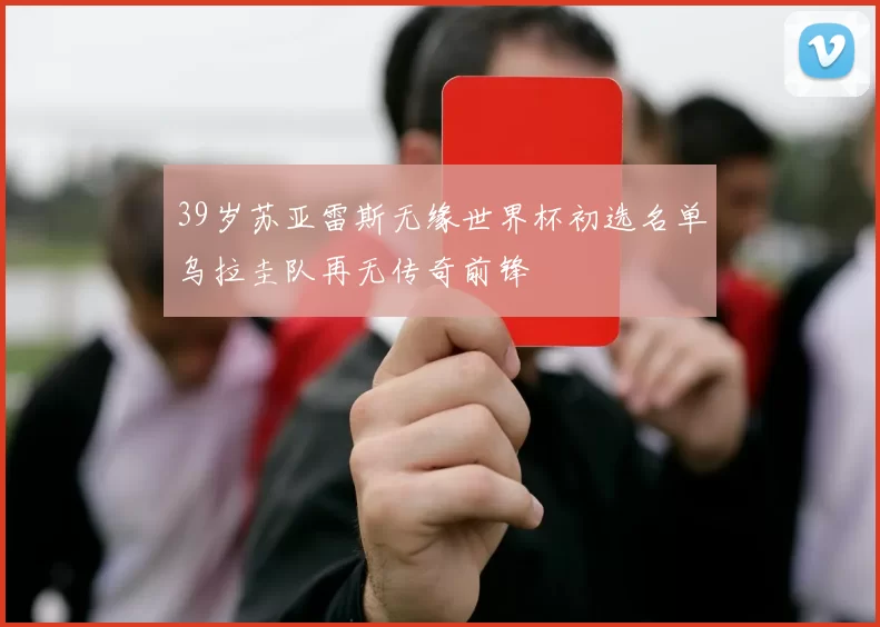 39岁苏亚雷斯无缘世界杯初选名单乌拉圭队再无传奇前锋