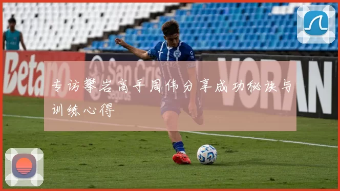 专访攀岩高手周伟分享成功秘诀与训练心得