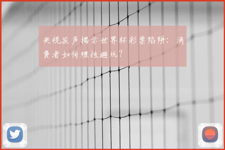 央视发声揭示世界杯彩票陷阱：消费者如何理性避坑？