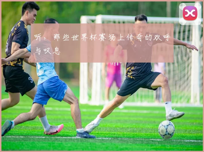 听，那些世界杯赛场上传奇的欢呼与叹息