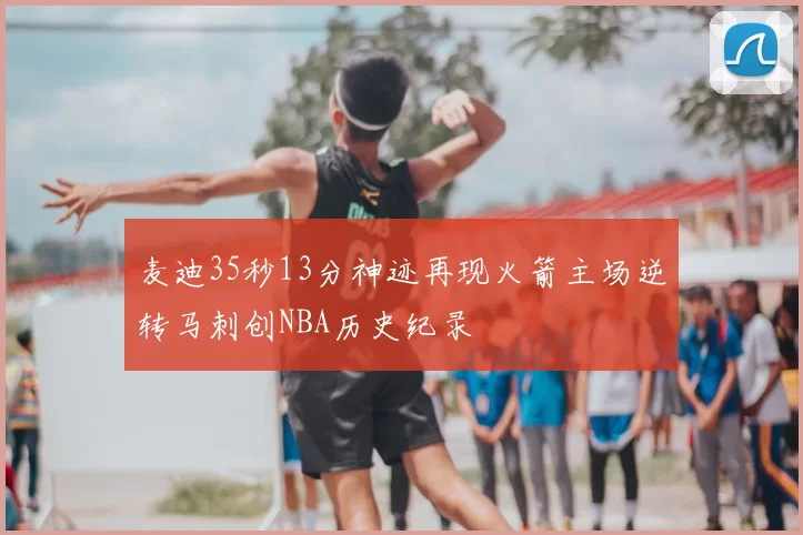 麦迪35秒13分神迹再现火箭主场逆转马刺创NBA历史纪录