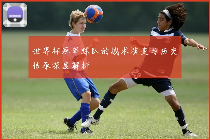 世界杯冠军球队的战术演变与历史传承深度解析