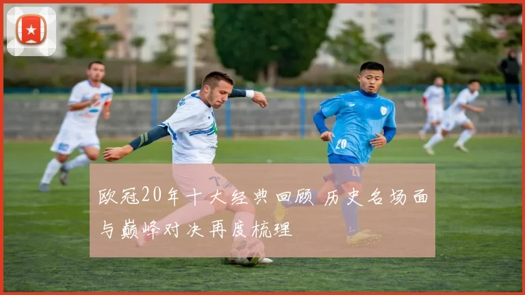 欧冠20年十大经典回顾 历史名场面与巅峰对决再度梳理