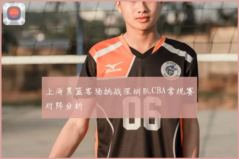 上海男篮客场挑战深圳队CBA常规赛对阵分析