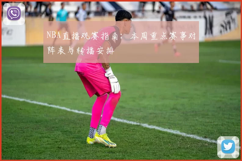 NBA直播观赛指南：本周重点赛事对阵表与转播安排