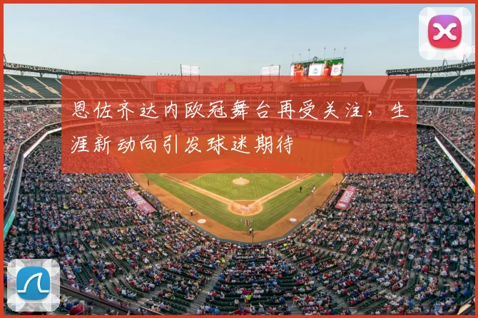 恩佐齐达内欧冠舞台再受关注,生涯新动向引发球迷期待