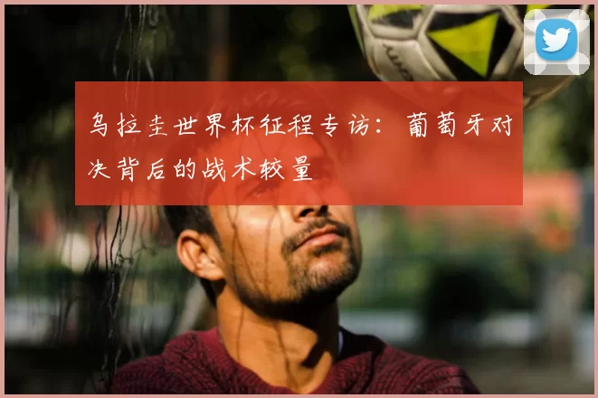 乌拉圭世界杯征程专访：葡萄牙对决背后的战术较量