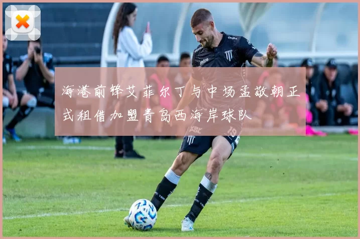 海港前锋艾菲尔丁与中场孟敬朝正式租借加盟青岛西海岸球队