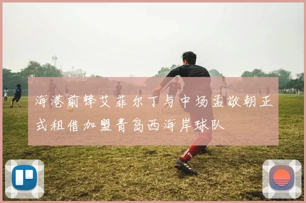 海港前锋艾菲尔丁与中场孟敬朝正式租借加盟青岛西海岸球队