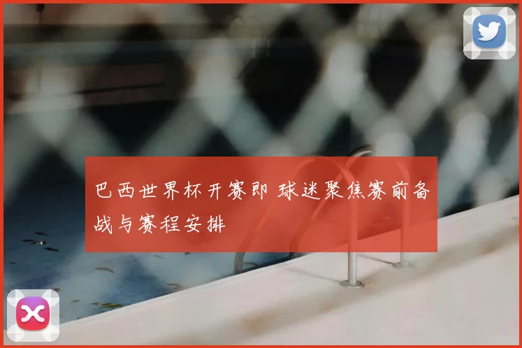 巴西世界杯开赛即 球迷聚焦赛前备战与赛程安排