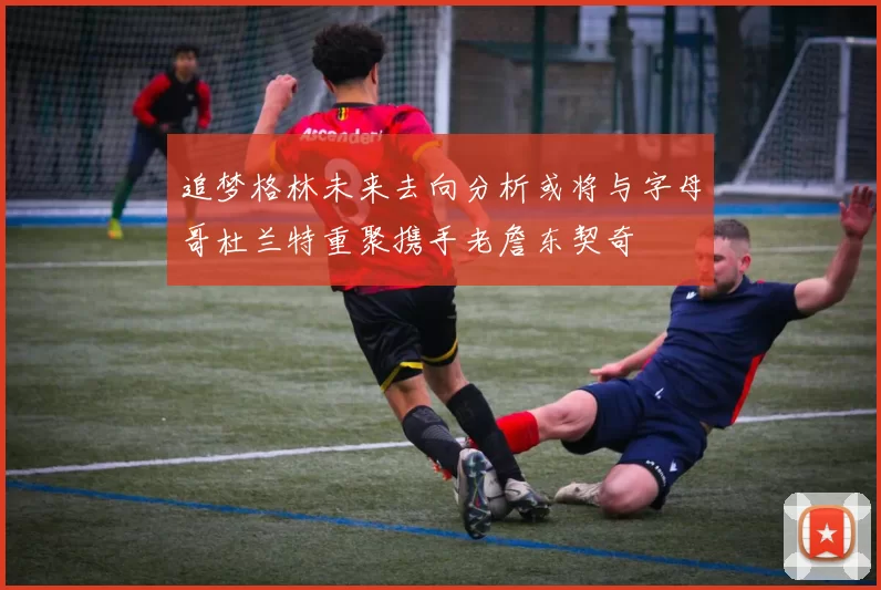 追梦格林未来去向分析或将与字母哥杜兰特重聚携手老詹东契奇
