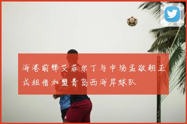 海港前锋艾菲尔丁与中场孟敬朝正式租借加盟青岛西海岸球队