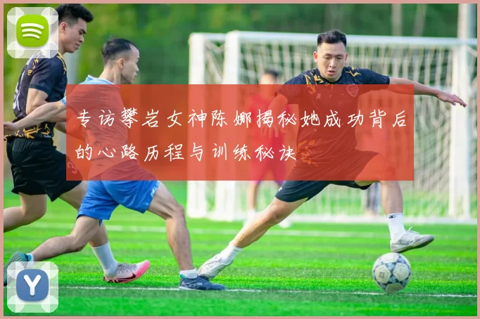 专访攀岩女神陈娜揭秘她成功背后的心路历程与训练秘诀