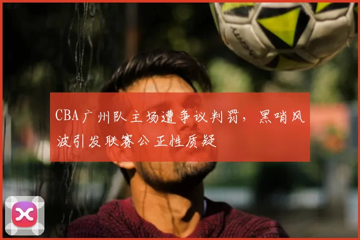 CBA广州队主场遭争议判罚，黑哨风波引发联赛公正性质疑