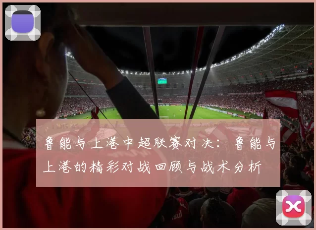 鲁能与上港中超联赛对决:鲁能与上港的精彩对战回顾与战术分析