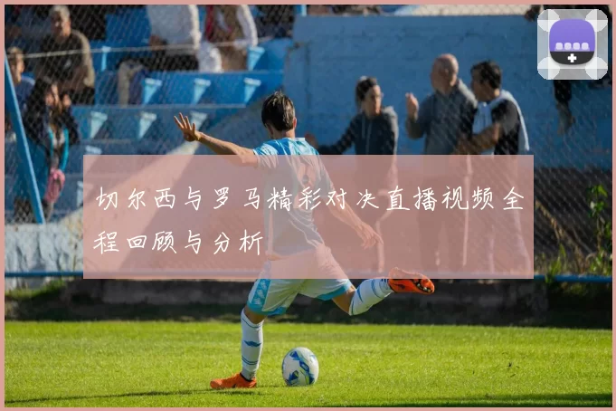 切尔西与罗马精彩对决直播视频全程回顾与分析