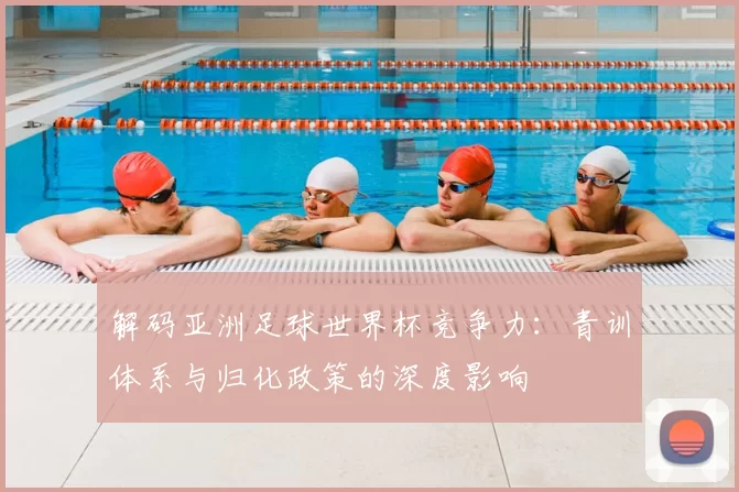 解码亚洲足球世界杯竞争力:青训体系与归化政策的深度影响