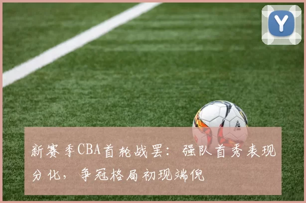 新赛季CBA首轮战罢:强队首秀表现分化,争冠格局初现端倪