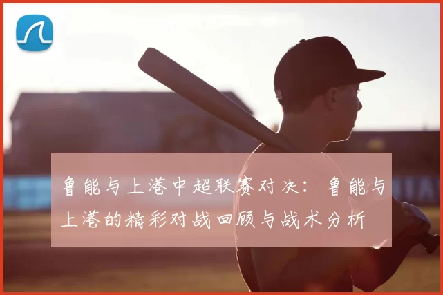 鲁能与上港中超联赛对决:鲁能与上港的精彩对战回顾与战术分析