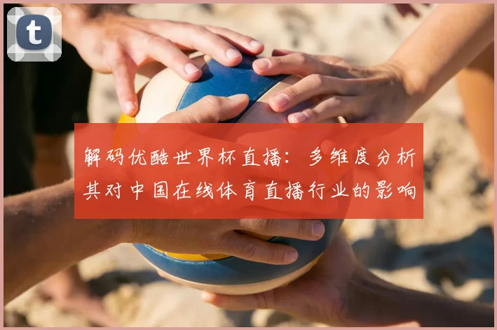 解码优酷世界杯直播：多维度分析其对中国在线体育直播行业的影响
