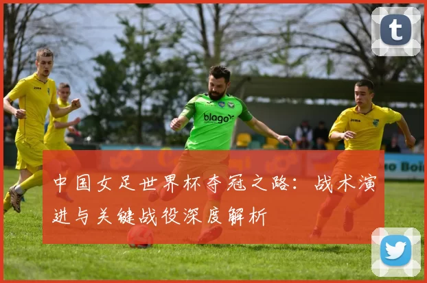 中国女足世界杯夺冠之路：战术演进与关键战役深度解析