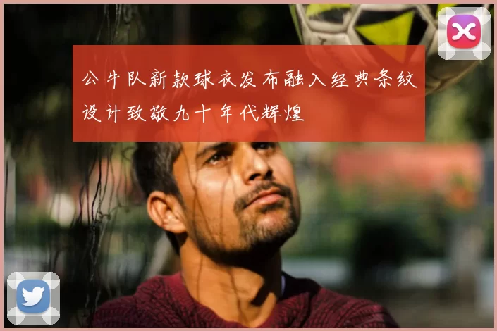 公牛队新款球衣发布融入经典条纹设计致敬九十年代辉煌