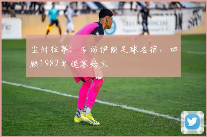 尘封往事：专访伊朗足球名宿，回顾1982年退赛始末