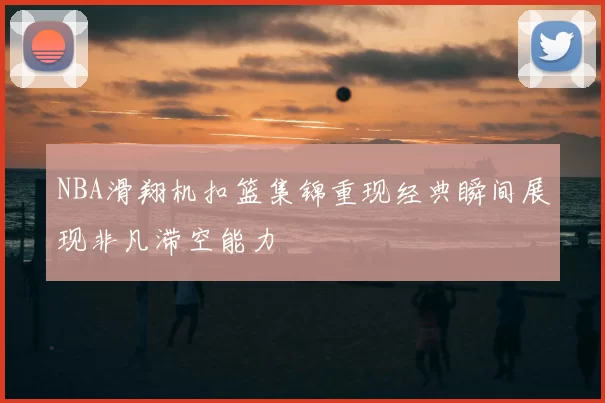 NBA滑翔机扣篮集锦重现经典瞬间展现非凡滞空能力