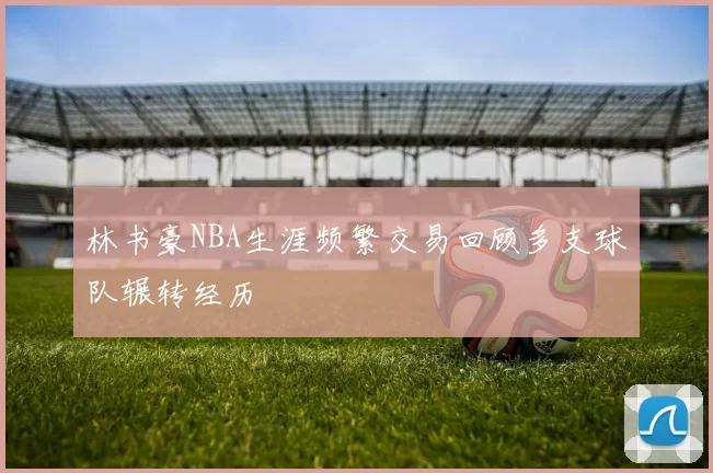 林书豪NBA生涯频繁交易回顾多支球队辗转经历