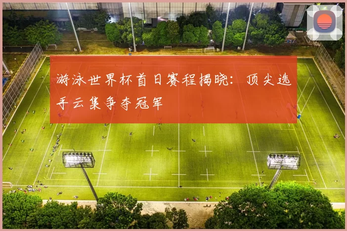 游泳世界杯首日赛程揭晓：顶尖选手云集争夺冠军