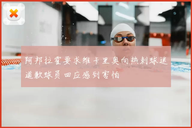 阿邦拉霍要求维卡里奥向热刺球迷道歉球员回应感到害怕