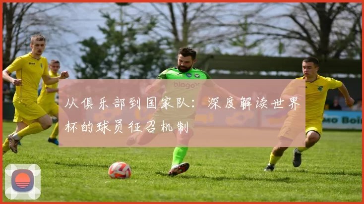 从俱乐部到国家队：深度解读世界杯的球员征召机制