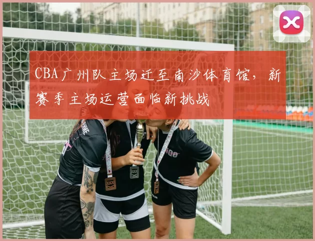 CBA广州队主场迁至南沙体育馆，新赛季主场运营面临新挑战