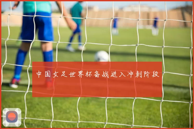 中国女足世界杯备战进入冲刺阶段